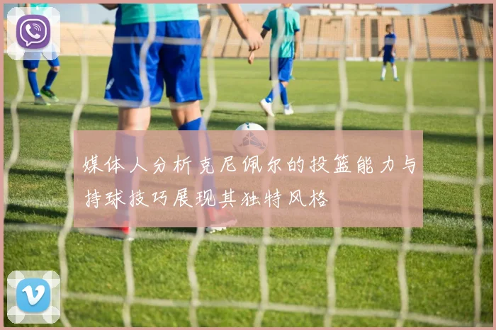 媒体人分析克尼佩尔的投篮能力与持球技巧展现其独特风格