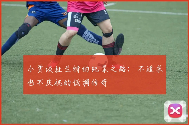 小贾谈杜兰特的纪录之路：不追求也不庆祝的低调传奇