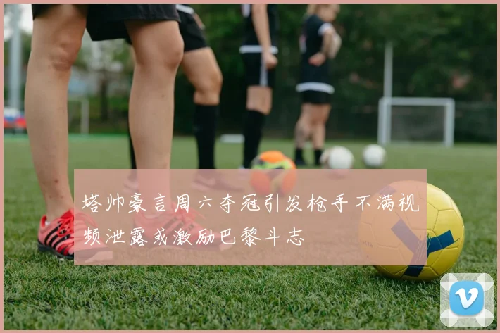 塔帅豪言周六夺冠引发枪手不满视频泄露或激励巴黎斗志