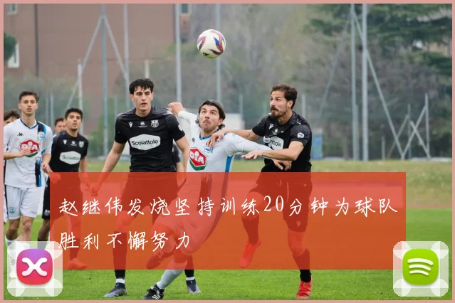 赵继伟发烧坚持训练20分钟为球队胜利不懈努力