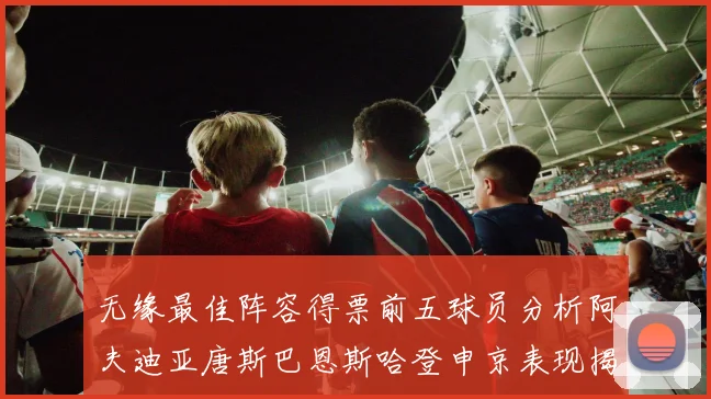 无缘最佳阵容得票前五球员分析阿夫迪亚唐斯巴恩斯哈登申京表现揭秘