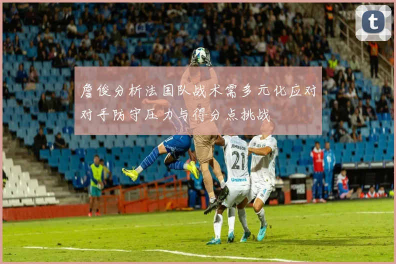詹俊分析法国队战术需多元化应对对手防守压力与得分点挑战