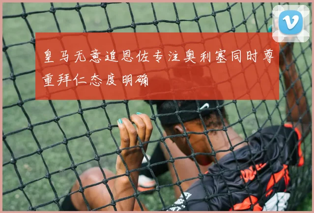 皇马无意追恩佐专注奥利塞同时尊重拜仁态度明确