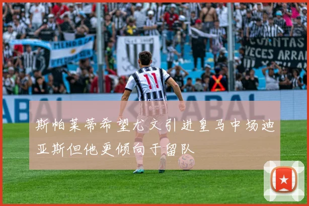 斯帕莱蒂希望尤文引进皇马中场迪亚斯但他更倾向于留队