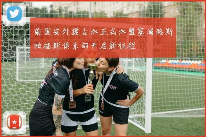 前国安外援古加正式加盟塞浦路斯帕福斯俱乐部开启新征程