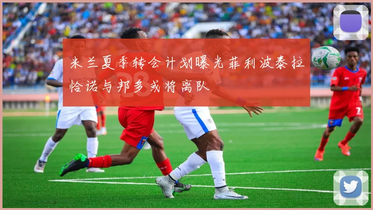 米兰夏季转会计划曝光菲利波泰拉恰诺与邦多或将离队