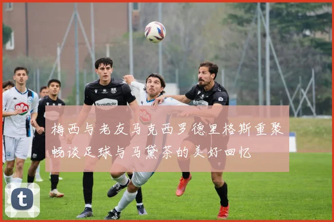 梅西与老友马克西罗德里格斯重聚畅谈足球与马黛茶的美好回忆