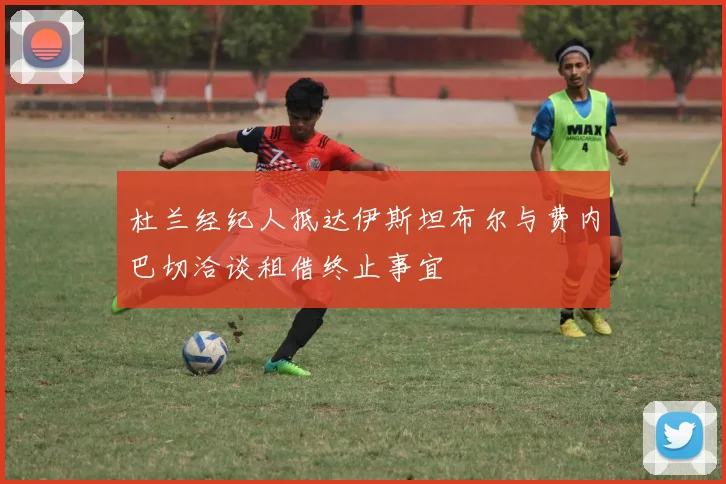 杜兰经纪人抵达伊斯坦布尔与费内巴切洽谈租借终止事宜