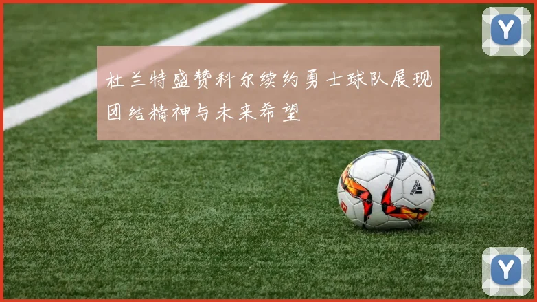杜兰特盛赞科尔续约勇士球队展现团结精神与未来希望