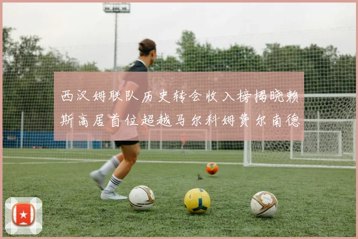西汉姆联队历史转会收入榜揭晓赖斯高居首位超越马尔科姆费尔南德斯
