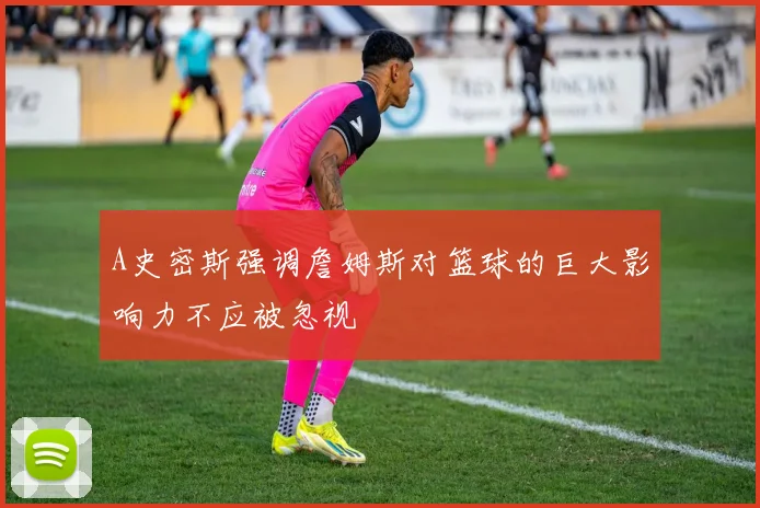 A史密斯强调詹姆斯对篮球的巨大影响力不应被忽视