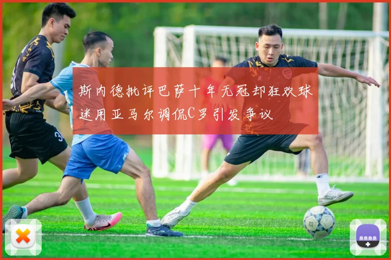 斯内德批评巴萨十年无冠却狂欢球迷用亚马尔调侃C罗引发争议