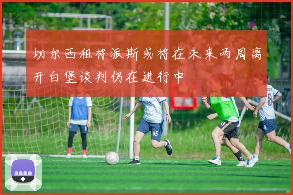 切尔西租将派斯或将在未来两周离开白堡谈判仍在进行中