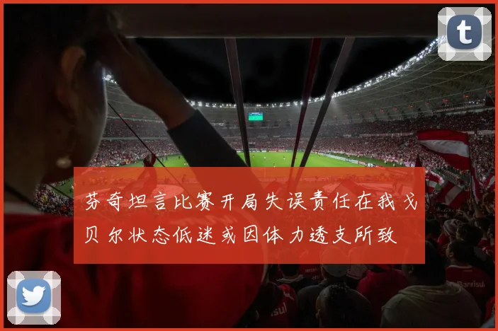 芬奇坦言比赛开局失误责任在我戈贝尔状态低迷或因体力透支所致