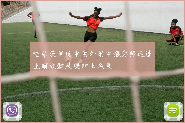 哈弗茨训练中意外射中摄影师迅速上前致歉展现绅士风度