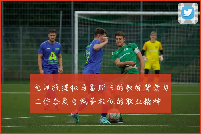 电讯报揭秘马雷斯卡的教练背景与工作态度与佩普相似的职业精神