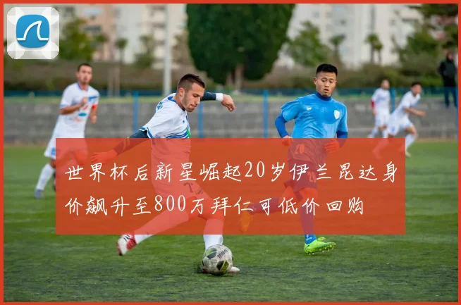 世界杯后新星崛起20岁伊兰昆达身价飙升至800万拜仁可低价回购
