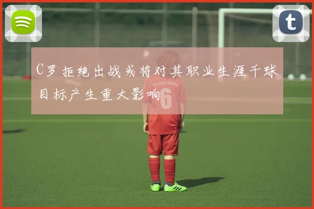 C罗拒绝出战或将对其职业生涯千球目标产生重大影响